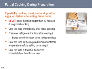 Partial Cooking During Preparation
If partially cooking meat, seafood, poultry,
eggs, or dishes containing these items:
 NEVER cook the food longer than 60 minutes
during initial cooking
 Cool the food immediately after initial cooking
 Freeze or refrigerate the food after cooling it
o Stored away from ready-to-eat refrigerated food
 Heat the food to the required minimum internal
temperature before selling or serving it
 Cool the food if it will not be served
immediately or held for service
6-25
 