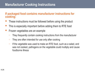 Manufacturer Cooking Instructions
If packaged food contains manufacturer instructions for
cooking:
 These instructions must be followed before using the product
 This is especially important before adding them to RTE food
 Frozen vegetables are an example
o They frequently contain cooking instructions from the manufacturer
o They are often intended for use only after cooking
o If the vegetable was used to make an RTE food, such as a salad, and
was not cooked, pathogens on the vegetable could multiply and cause
foodborne illness
6-26
 