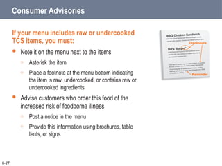 Consumer Advisories
If your menu includes raw or undercooked
TCS items, you must:
 Note it on the menu next to the items
o Asterisk the item
o Place a footnote at the menu bottom indicating
the item is raw, undercooked, or contains raw or
undercooked ingredients
 Advise customers who order this food of the
increased risk of foodborne illness
o Post a notice in the menu
o Provide this information using brochures, table
tents, or signs
6-27
Disclosure
Reminder
 