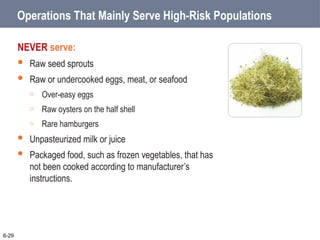 Operations That Mainly Serve High-Risk Populations
NEVER serve:
 Raw seed sprouts
 Raw or undercooked eggs, meat, or seafood
o Over-easy eggs
o Raw oysters on the half shell
o Rare hamburgers
 Unpasteurized milk or juice
 Packaged food, such as frozen vegetables, that has
not been cooked according to manufacturer’s
instructions.
6-29
 
