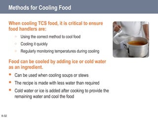 Methods for Cooling Food
When cooling TCS food, it is critical to ensure
food handlers are:
o Using the correct method to cool food
o Cooling it quickly
o Regularly monitoring temperatures during cooling
Food can be cooled by adding ice or cold water
as an ingredient.
 Can be used when cooling soups or stews
 The recipe is made with less water than required
 Cold water or ice is added after cooking to provide the
remaining water and cool the food
6-32
 