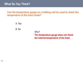 What Do You Think?
7-4
Why?
The temperature gauge does not check
the internal temperature of the food.
Can the temperature gauge on a holding unit be used to check the
temperature of the food inside?
A. Yes
B. No
 