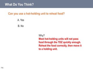 What Do You Think?
Can you use a hot-holding unit to reheat food?
A. Yes
B. No
7-5
Why?
Most hot-holding units will not pass
food through the TDZ quickly enough.
Reheat the food correctly, then move it
to a holding unit.
 