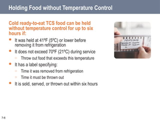 Holding Food without Temperature Control
Cold ready-to-eat TCS food can be held
without temperature control for up to six
hours if:
 It was held at 41ºF (5ºC) or lower before
removing it from refrigeration
 It does not exceed 70ºF (21ºC) during service
o Throw out food that exceeds this temperature
 It has a label specifying:
o Time it was removed from refrigeration
o Time it must be thrown out
 It is sold, served, or thrown out within six hours
7-6
 