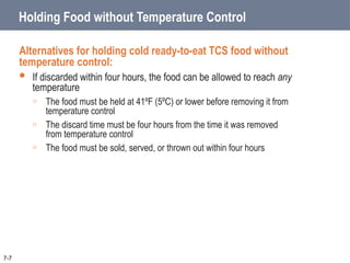 Holding Food without Temperature Control
Alternatives for holding cold ready-to-eat TCS food without
temperature control:
 If discarded within four hours, the food can be allowed to reach any
temperature
o The food must be held at 41ºF (5ºC) or lower before removing it from
temperature control
o The discard time must be four hours from the time it was removed
from temperature control
o The food must be sold, served, or thrown out within four hours
7-7
 