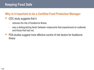Keeping Food Safe
Why is it important to be a Certified Food Protection Manager:
 CDC study suggests that it
o reduces the risk of foodborne illness.
o was a distinguishing factor between restaurants that experienced an outbreak
and those that had not.
 FDA studies suggest more effective control of risk factors for foodborne
illness
1-22
 