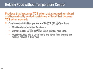 Holding Food without Temperature Control
Produce that becomes TCS when cut, chopped, or sliced
and hermetically sealed containers of food that become
TCS when opened:
 Can have an initial temperature of 70F (21C) or lower
o Must be discarded within four hours
o Cannot exceed 70F (21C) within the four-hour period
o Must be labeled with a discard time four hours from the time the
product became a TCS food
7-8
 