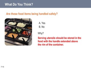 A. Yes
B. No
What Do You Think?
Are these food items being handled safely?
7-12
Why?
Serving utensils should be stored in the
food with the handle extended above
the rim of the container.
 