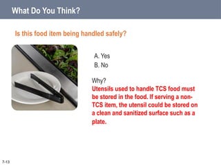 A. Yes
B. No
What Do You Think?
Is this food item being handled safely?
7-13
Why?
Utensils used to handle TCS food must
be stored in the food. If serving a non-
TCS item, the utensil could be stored on
a clean and sanitized surface such as a
plate.
 