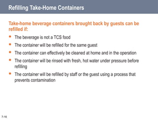 7-16
Refilling Take-Home Containers
Take-home beverage containers brought back by guests can be
refilled if:
 The beverage is not a TCS food
 The container will be refilled for the same guest
 The container can effectively be cleaned at home and in the operation
 The container will be rinsed with fresh, hot water under pressure before
refilling
 The container will be refilled by staff or the guest using a process that
prevents contamination
 