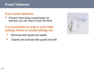 Preset Tableware
If you preset tableware:
 Prevent it from being contaminated; for
example, you can wrap or cover the items
It is unnecessary to wrap or cover table
settings if extra or unused settings are:
 Removed when guests are seated
 Cleaned and sanitized after guests have left
7-17
 