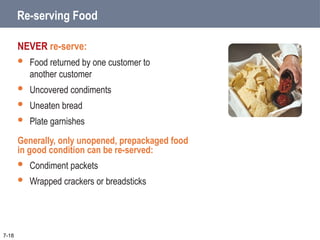 Re-serving Food
NEVER re-serve:
 Food returned by one customer to
another customer
 Uncovered condiments
 Uneaten bread
 Plate garnishes
Generally, only unopened, prepackaged food
in good condition can be re-served:
 Condiment packets
 Wrapped crackers or breadsticks
7-18
 