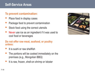 Self-Service Areas
To prevent contamination:
 Place food in display cases
 Package food to prevent contamination
 Stock food using the correct utensils
 Never use ice as an ingredient if it was used to
cool food or beverages
Do not offer raw meat, seafood, or poultry
unless:
 It is sushi or raw shellfish
 The portions will be cooked immediately on the
premises (e.g., Mongolian BBQ)
 It is raw, frozen, shell-on shrimp or lobster
7-19
 
