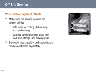 Off-Site Service
When delivering food off-site:
 Make sure the service site has the
correct utilities
o Safe water for cooking, dishwashing,
and handwashing
o Garbage containers stored away from
food-prep, storage, and serving areas
 Store raw meat, poultry, and seafood, and
ready-to-eat items separately
7-24
 