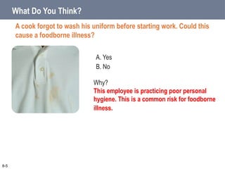 A. Yes
B. No
What Do You Think?
A cook forgot to wash his uniform before starting work. Could this
cause a foodborne illness?
8-5
Why?
This employee is practicing poor personal
hygiene. This is a common risk for foodborne
illness.
 
