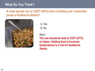 A. Yes
B. No
What Do You Think?
A cook served rice at 120ºF (49ºC) from a holding unit. Could this
cause a foodborne illness?
8-7
Why?
The rice should be held at 135ºF (57ºC)
or higher. Holding food at incorrect
temperatures is a risk for foodborne
illness.
 