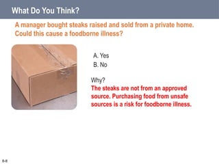 A. Yes
B. No
What Do You Think?
A manager bought steaks raised and sold from a private home.
Could this cause a foodborne illness?
8-8
Why?
The steaks are not from an approved
source. Purchasing food from unsafe
sources is a risk for foodborne illness.
 