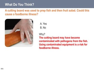 A. Yes
B. No
What Do You Think?
A cutting board was used to prep fish and then fruit salad. Could this
cause a foodborne illness?
8-9
Why?
The cutting board may have become
contaminated with pathogens from the fish.
Using contaminated equipment is a risk for
foodborne illness.
 