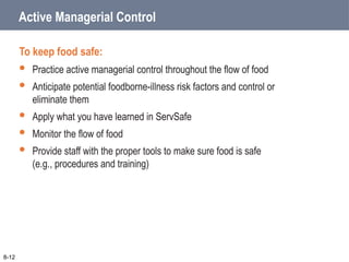 Active Managerial Control
To keep food safe:
 Practice active managerial control throughout the flow of food
 Anticipate potential foodborne-illness risk factors and control or
eliminate them
 Apply what you have learned in ServSafe
 Monitor the flow of food
 Provide staff with the proper tools to make sure food is safe
(e.g., procedures and training)
8-12
 