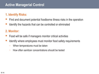 Active Managerial Control
1. Identify Risks:
 Find and document potential foodborne illness risks in the operation
 Identify the hazards that can be controlled or eliminated
2. Monitor:
 Food will be safe if managers monitor critical activities
 Identify where employees must monitor food safety requirements
o When temperatures must be taken
o How often sanitizer concentrations should be tested
8-14
 