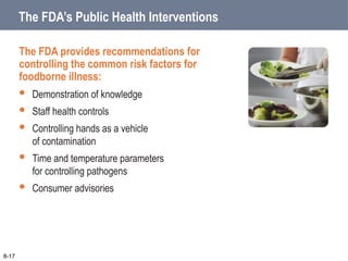 The FDA’s Public Health Interventions
The FDA provides recommendations for
controlling the common risk factors for
foodborne illness:
 Demonstration of knowledge
 Staff health controls
 Controlling hands as a vehicle
of contamination
 Time and temperature parameters
for controlling pathogens
 Consumer advisories
8-17
 