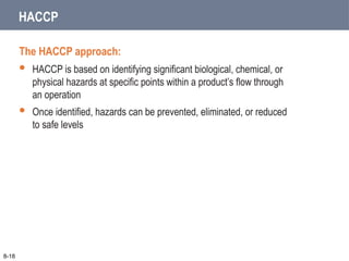 HACCP
The HACCP approach:
 HACCP is based on identifying significant biological, chemical, or
physical hazards at specific points within a product’s flow through
an operation
 Once identified, hazards can be prevented, eliminated, or reduced
to safe levels
8-18
 