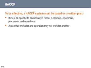 HACCP
To be effective, a HACCP system must be based on a written plan:
 It must be specific to each facility’s menu, customers, equipment,
processes, and operations
 A plan that works for one operation may not work for another
8-19
 