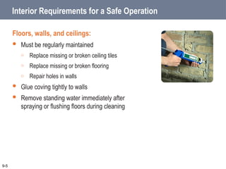 Interior Requirements for a Safe Operation
Floors, walls, and ceilings:
 Must be regularly maintained
o Replace missing or broken ceiling tiles
o Replace missing or broken flooring
o Repair holes in walls
 Glue coving tightly to walls
 Remove standing water immediately after
spraying or flushing floors during cleaning
9-5
 