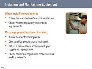 Installing and Maintaining Equipment
When installing equipment:
 Follow the manufacturer’s recommendations
 Check with the regulatory authority for
requirements
Once equipment has been installed:
 It must be maintained regularly
 Only qualified people should maintain it
 Set up a maintenance schedule with your
supplier or manufacturer
 Check equipment regularly to make sure it is
working correctly
9-10
 