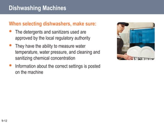 Dishwashing Machines
When selecting dishwashers, make sure:
 The detergents and sanitizers used are
approved by the local regulatory authority
 They have the ability to measure water
temperature, water pressure, and cleaning and
sanitizing chemical concentration
 Information about the correct settings is posted
on the machine
9-12
 
