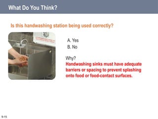 A. Yes
B. No
9-15
Why?
Handwashing sinks must have adequate
barriers or spacing to prevent splashing
onto food or food-contact surfaces.
What Do You Think?
Is this handwashing station being used correctly?
 
