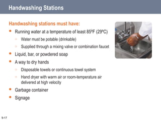 Handwashing Stations
Handwashing stations must have:
 Running water at a temperature of least 85ºF (29ºC)
o Water must be potable (drinkable)
o Supplied through a mixing valve or combination faucet
 Liquid, bar, or powdered soap
 A way to dry hands
o Disposable towels or continuous towel system
o Hand dryer with warm air or room-temperature air
delivered at high velocity
 Garbage container
 Signage
9-17
 