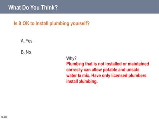 What Do You Think?
Is it OK to install plumbing yourself?
A. Yes
B. No
9-20
Why?
Plumbing that is not installed or maintained
correctly can allow potable and unsafe
water to mix. Have only licensed plumbers
install plumbing.
 