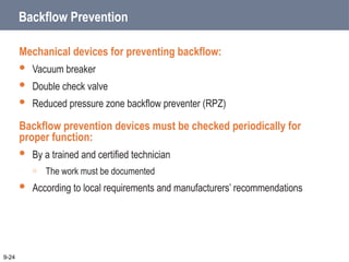 Backflow Prevention
Mechanical devices for preventing backflow:
 Vacuum breaker
 Double check valve
 Reduced pressure zone backflow preventer (RPZ)
Backflow prevention devices must be checked periodically for
proper function:
 By a trained and certified technician
o The work must be documented
 According to local requirements and manufacturers’ recommendations
9-24
 