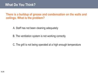 There is a buildup of grease and condensation on the walls and
ceilings. What is the problem?
What Do You Think?
A. Staff has not been cleaning adequately
B. The ventilation system is not working correctly
C. The grill is not being operated at a high enough temperature
9-26
 