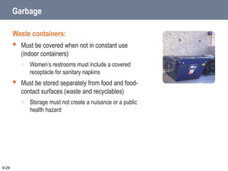 Garbage
Waste containers:
 Must be covered when not in constant use
(indoor containers)
o Women’s restrooms must include a covered
receptacle for sanitary napkins
 Must be stored separately from food and food-
contact surfaces (waste and recyclables)
o Storage must not create a nuisance or a public
health hazard
9-29
 
