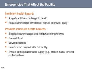 Emergencies That Affect the Facility
Imminent health hazard:
 A significant threat or danger to health
 Requires immediate correction or closure to prevent injury
Possible imminent health hazards:
 Electrical power outages and refrigeration breakdowns
 Fire and flood
 Sewage backups
 Unauthorized people inside the facility
 Threats to the potable water supply (e.g., broken mains, terrorist
contamination)
9-31
 