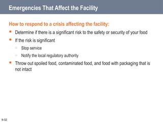 Emergencies That Affect the Facility
How to respond to a crisis affecting the facility:
 Determine if there is a significant risk to the safety or security of your food
 If the risk is significant
o Stop service
o Notify the local regulatory authority
 Throw out spoiled food, contaminated food, and food with packaging that is
not intact
9-32
 