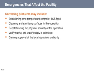 Emergencies That Affect the Facility
Correcting problems may include:
 Establishing time-temperature control of TCS food
 Cleaning and sanitizing surfaces in the operation
 Reestablishing the physical security of the operation
 Verifying that the water supply is drinkable
 Gaining approval of the local regulatory authority
9-33
 
