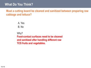A. Yes
B. No
What Do You Think?
Must a cutting board be cleaned and sanitized between preparing raw
cabbage and lettuce?
10-10
Why?
Food-contact surfaces need to be cleaned
and sanitized after handling different raw
TCS fruits and vegetables.
 