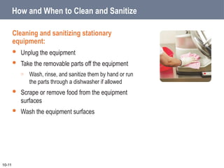 How and When to Clean and Sanitize
Cleaning and sanitizing stationary
equipment:
 Unplug the equipment
 Take the removable parts off the equipment
o Wash, rinse, and sanitize them by hand or run
the parts through a dishwasher if allowed
 Scrape or remove food from the equipment
surfaces
 Wash the equipment surfaces
10-11
 