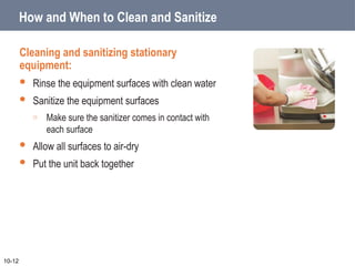 How and When to Clean and Sanitize
Cleaning and sanitizing stationary
equipment:
 Rinse the equipment surfaces with clean water
 Sanitize the equipment surfaces
o Make sure the sanitizer comes in contact with
each surface
 Allow all surfaces to air-dry
 Put the unit back together
10-12
 