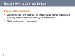 How and When to Clean and Sanitize
Clean-in-place equipment:
 Equipment holding and dispensing TCS food must be cleaned and sanitized
every day unless otherwise indicated by the manufacturer
 Check local regulatory requirements
10-13
 