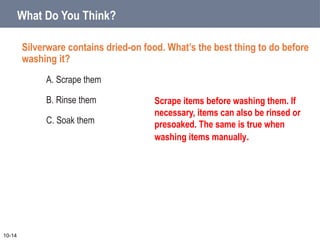 What Do You Think?
Silverware contains dried-on food. What’s the best thing to do before
washing it?
A. Scrape them
B. Rinse them
C. Soak them
10-14
Scrape items before washing them. If
necessary, items can also be rinsed or
presoaked. The same is true when
washing items manually.
 