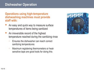 Dishwasher Operation
Operations using high-temperature
dishwashing machines must provide
staff with:
 An easy and quick way to measure surface
temperatures of items being sanitized
 An irreversible record of the highest
temperature reached during the sanitizing rinse
o Ensures the dishwasher can reach correct
sanitizing temperatures
o Maximum registering thermometers or heat-
sensitive tape are good tools for doing this
10-15
 