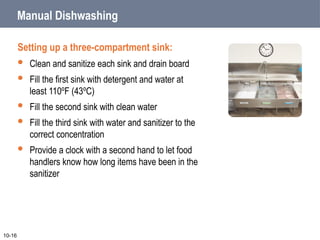 Manual Dishwashing
Setting up a three-compartment sink:
 Clean and sanitize each sink and drain board
 Fill the first sink with detergent and water at
least 110ºF (43ºC)
 Fill the second sink with clean water
 Fill the third sink with water and sanitizer to the
correct concentration
 Provide a clock with a second hand to let food
handlers know how long items have been in the
sanitizer
10-16
 