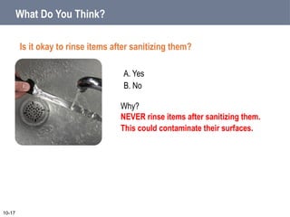 A. Yes
B. No
What Do You Think?
Is it okay to rinse items after sanitizing them?
10-17
Why?
NEVER rinse items after sanitizing them.
This could contaminate their surfaces.
 