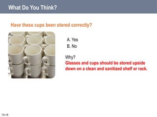 What Do You Think?
Have these cups been stored correctly?
A. Yes
B. No
10-18
Why?
Glasses and cups should be stored upside
down on a clean and sanitized shelf or rack.
 