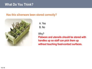 A. Yes
B. No
What Do You Think?
Has this silverware been stored correctly?
10-19
Why?
Flatware and utensils should be stored with
handles up so staff can pick them up
without touching food-contact surfaces.
 