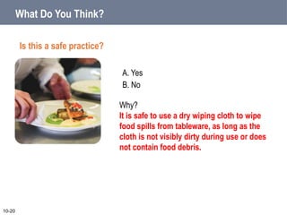 A. Yes
B. No
10-20
Why?
It is safe to use a dry wiping cloth to wipe
food spills from tableware, as long as the
cloth is not visibly dirty during use or does
not contain food debris.
What Do You Think?
Is this a safe practice?
 